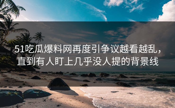 51吃瓜爆料网再度引争议越看越乱，直到有人盯上几乎没人提的背景线