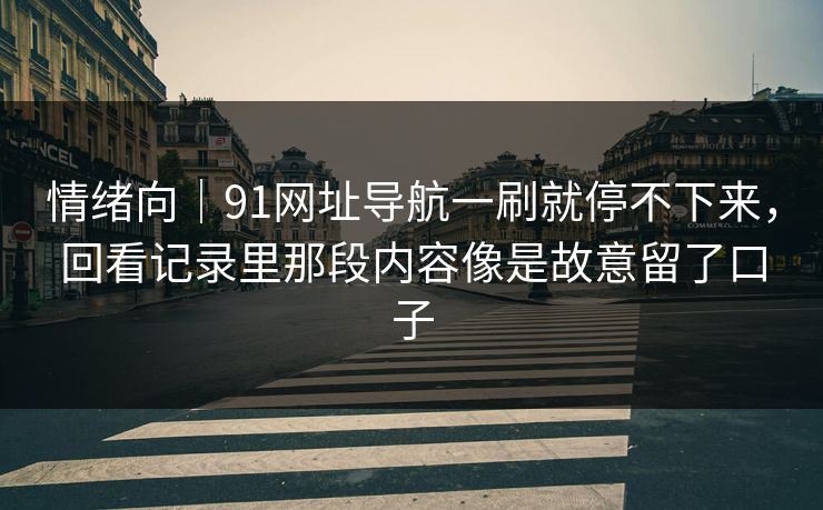 情绪向｜91网址导航一刷就停不下来，回看记录里那段内容像是故意留了口子