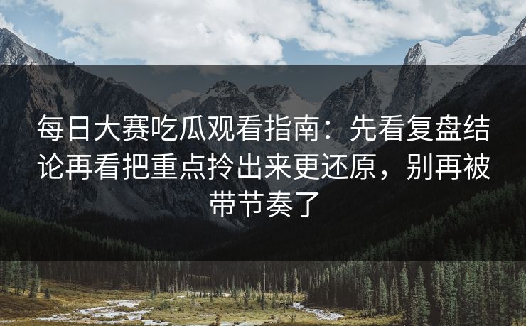 每日大赛吃瓜观看指南：先看复盘结论再看把重点拎出来更还原，别再被带节奏了