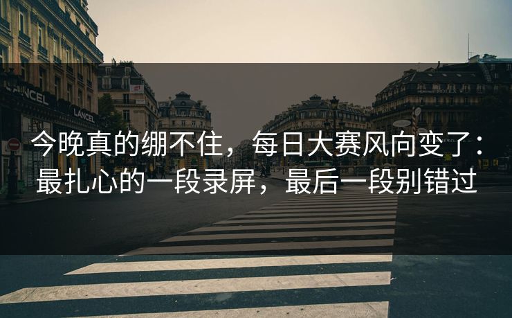 今晚真的绷不住，每日大赛风向变了：最扎心的一段录屏，最后一段别错过