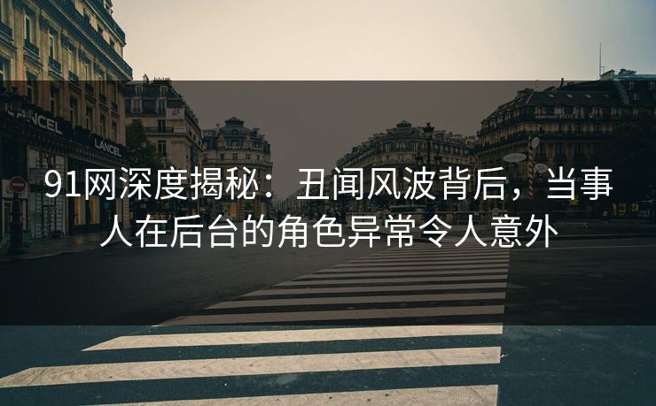 91网深度揭秘：丑闻风波背后，当事人在后台的角色异常令人意外