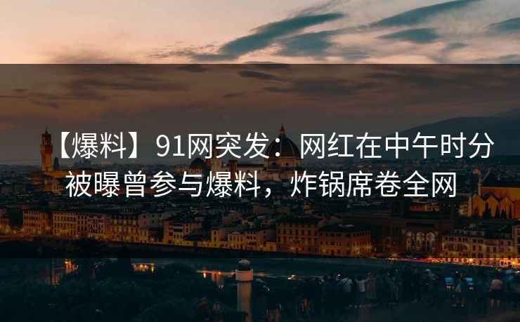 【爆料】91网突发：网红在中午时分被曝曾参与爆料，炸锅席卷全网