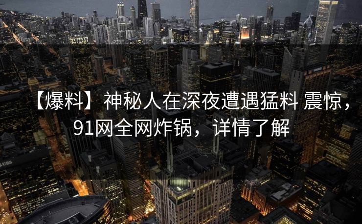 【爆料】神秘人在深夜遭遇猛料 震惊，91网全网炸锅，详情了解