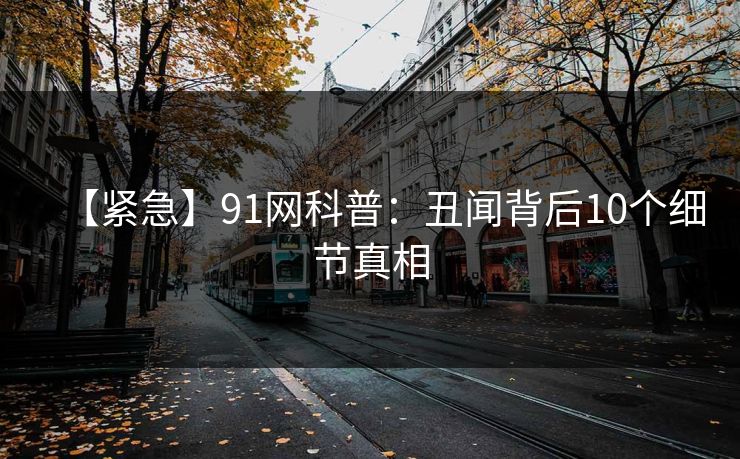 【紧急】91网科普：丑闻背后10个细节真相