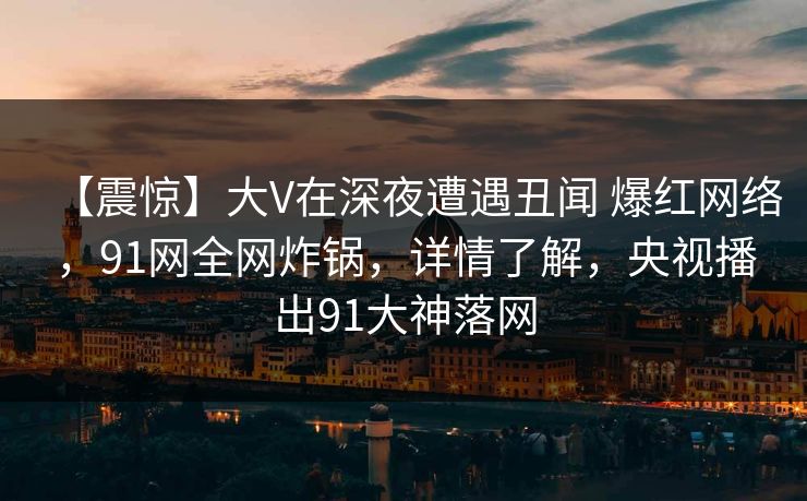 【震惊】大V在深夜遭遇丑闻 爆红网络，91网全网炸锅，详情了解，央视播出91大神落网