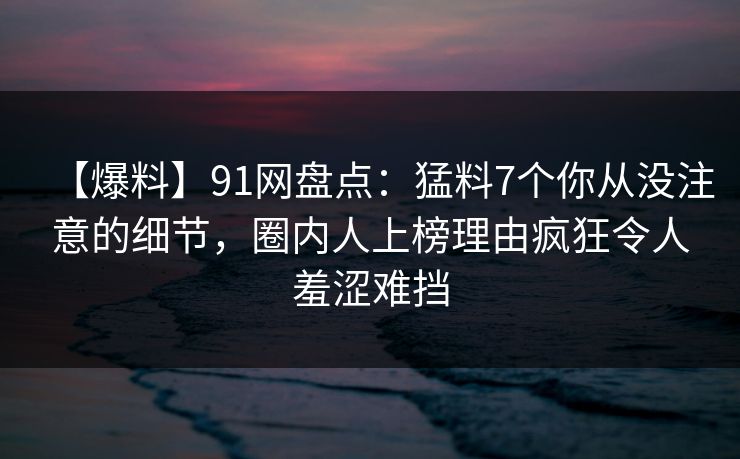 【爆料】91网盘点：猛料7个你从没注意的细节，圈内人上榜理由疯狂令人羞涩难挡