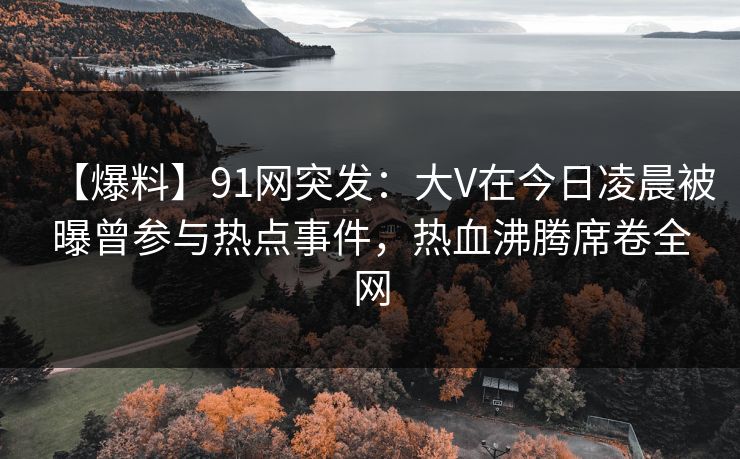 【爆料】91网突发：大V在今日凌晨被曝曾参与热点事件，热血沸腾席卷全网