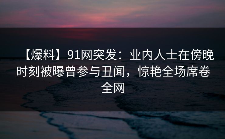 【爆料】91网突发：业内人士在傍晚时刻被曝曾参与丑闻，惊艳全场席卷全网