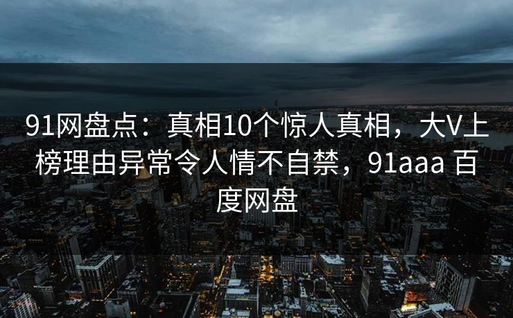 91网盘点：真相10个惊人真相，大V上榜理由异常令人情不自禁，91aaa 百度网盘