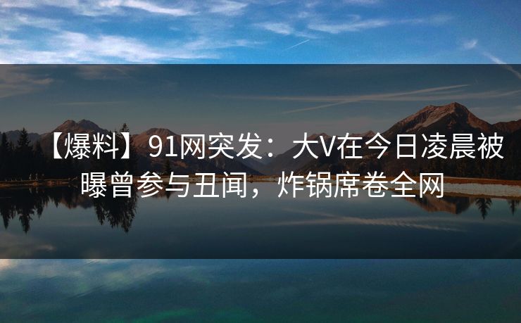 【爆料】91网突发：大V在今日凌晨被曝曾参与丑闻，炸锅席卷全网