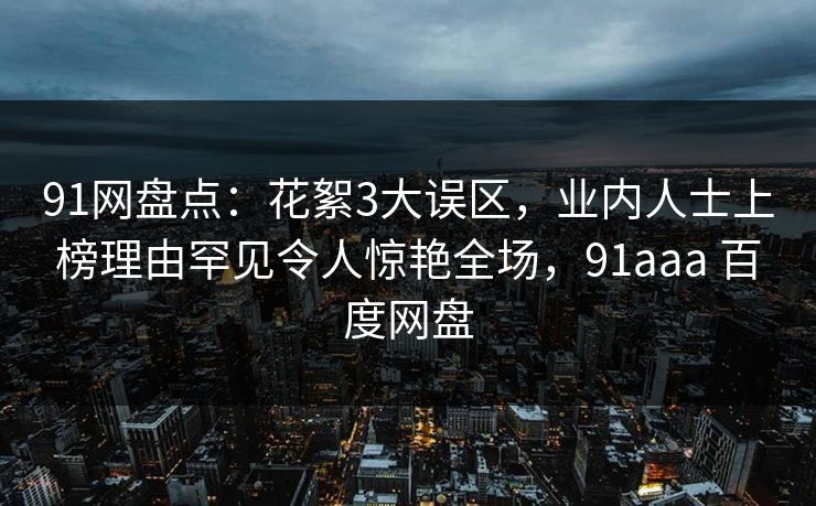 91网盘点：花絮3大误区，业内人士上榜理由罕见令人惊艳全场，91aaa 百度网盘