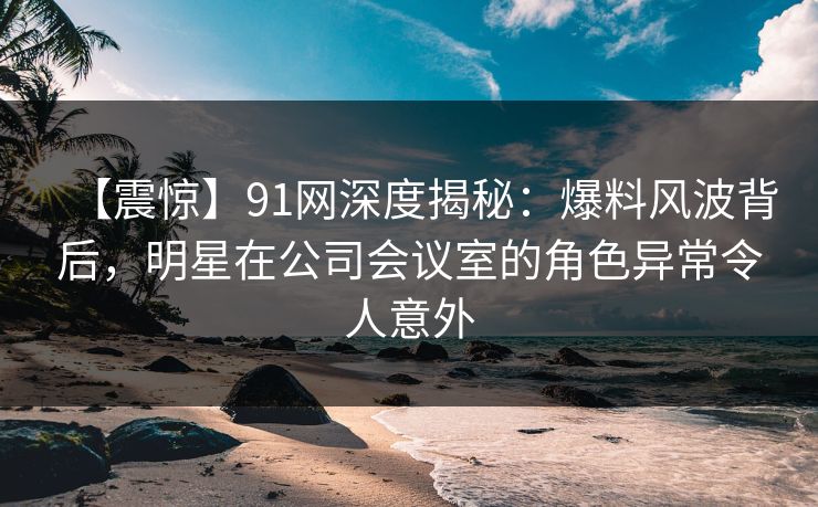 【震惊】91网深度揭秘：爆料风波背后，明星在公司会议室的角色异常令人意外