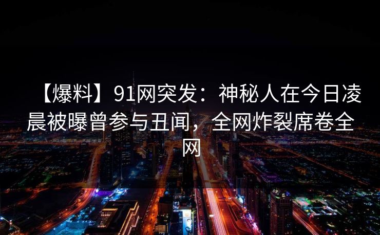 【爆料】91网突发：神秘人在今日凌晨被曝曾参与丑闻，全网炸裂席卷全网