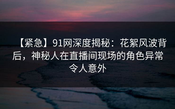 【紧急】91网深度揭秘：花絮风波背后，神秘人在直播间现场的角色异常令人意外