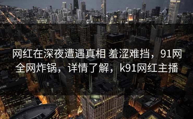 网红在深夜遭遇真相 羞涩难挡，91网全网炸锅，详情了解，k91网红主播