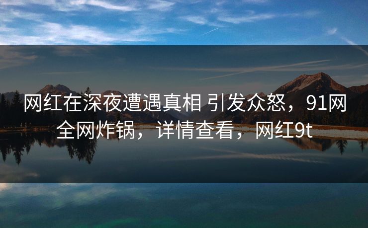 网红在深夜遭遇真相 引发众怒，91网全网炸锅，详情查看，网红9t