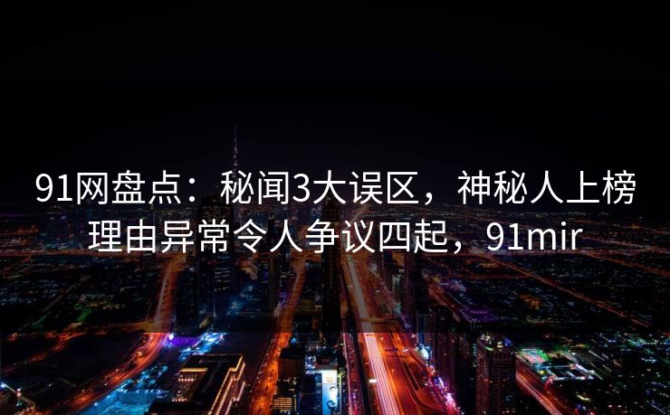 91网盘点：秘闻3大误区，神秘人上榜理由异常令人争议四起，91mir