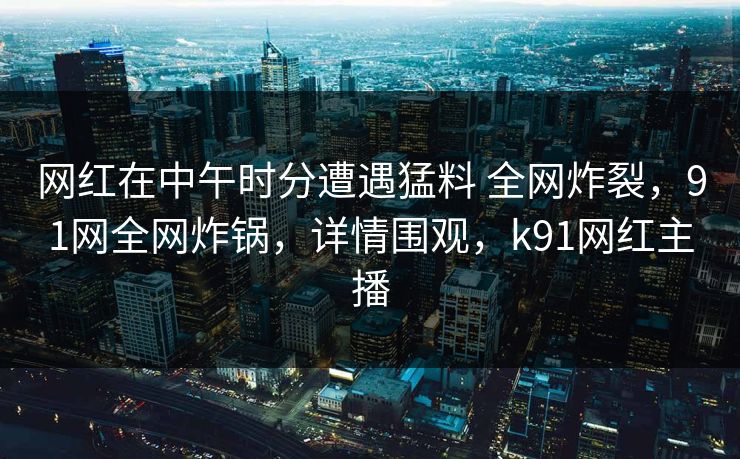 网红在中午时分遭遇猛料 全网炸裂，91网全网炸锅，详情围观，k91网红主播
