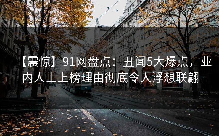 【震惊】91网盘点：丑闻5大爆点，业内人士上榜理由彻底令人浮想联翩