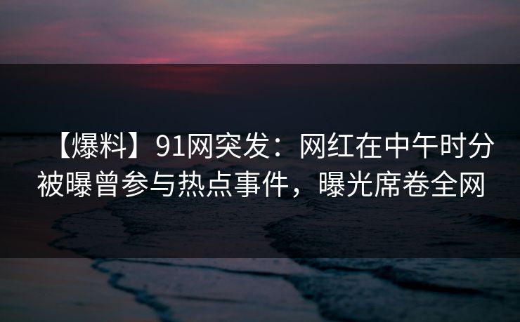 【爆料】91网突发：网红在中午时分被曝曾参与热点事件，曝光席卷全网