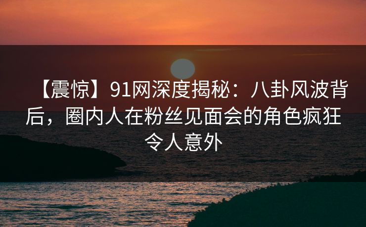 【震惊】91网深度揭秘：八卦风波背后，圈内人在粉丝见面会的角色疯狂令人意外