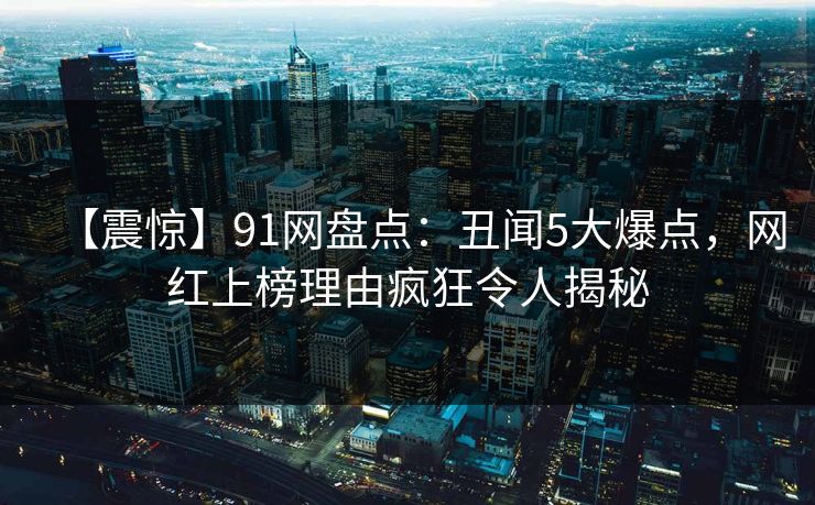 【震惊】91网盘点：丑闻5大爆点，网红上榜理由疯狂令人揭秘
