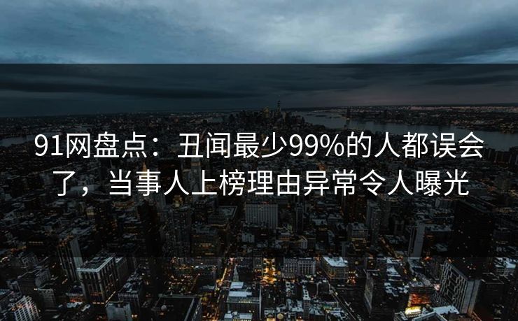 91网盘点：丑闻最少99%的人都误会了，当事人上榜理由异常令人曝光