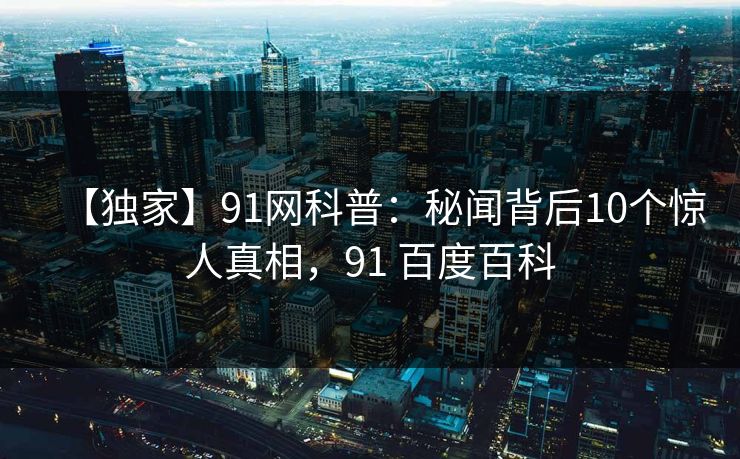 【独家】91网科普：秘闻背后10个惊人真相，91 百度百科