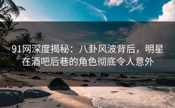 91网深度揭秘：八卦风波背后，明星在酒吧后巷的角色彻底令人意外