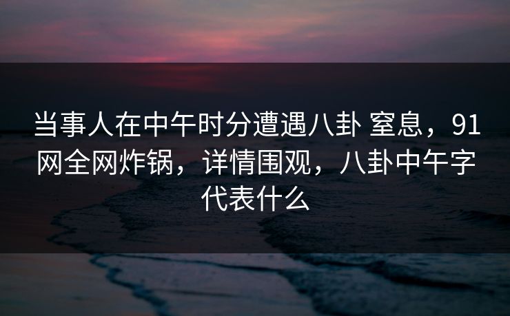 当事人在中午时分遭遇八卦 窒息，91网全网炸锅，详情围观，八卦中午字代表什么