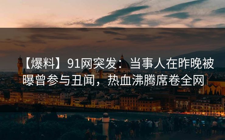 【爆料】91网突发：当事人在昨晚被曝曾参与丑闻，热血沸腾席卷全网