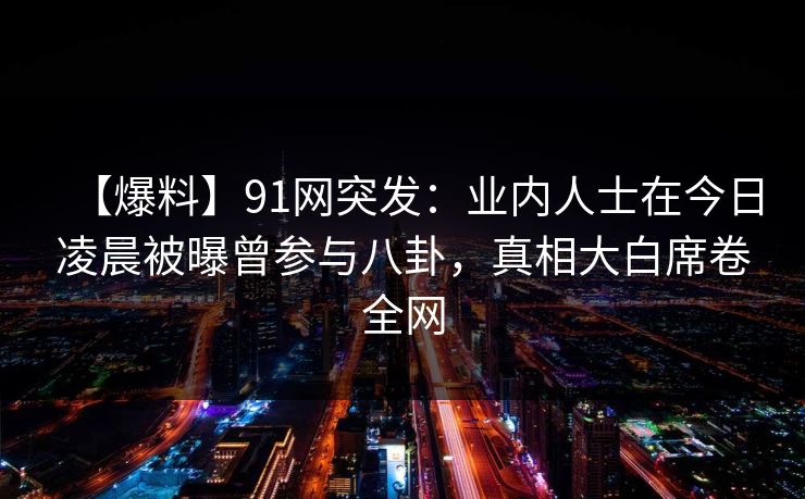 【爆料】91网突发：业内人士在今日凌晨被曝曾参与八卦，真相大白席卷全网