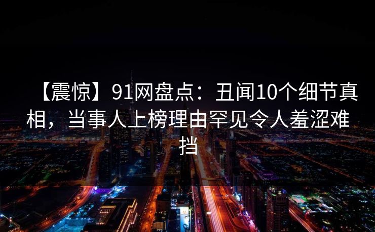 【震惊】91网盘点：丑闻10个细节真相，当事人上榜理由罕见令人羞涩难挡
