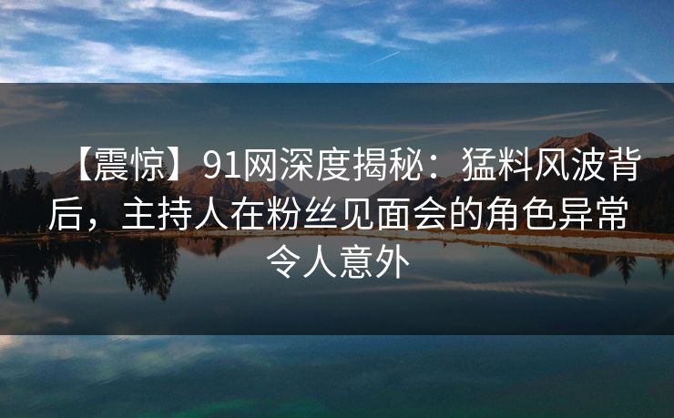 【震惊】91网深度揭秘：猛料风波背后，主持人在粉丝见面会的角色异常令人意外