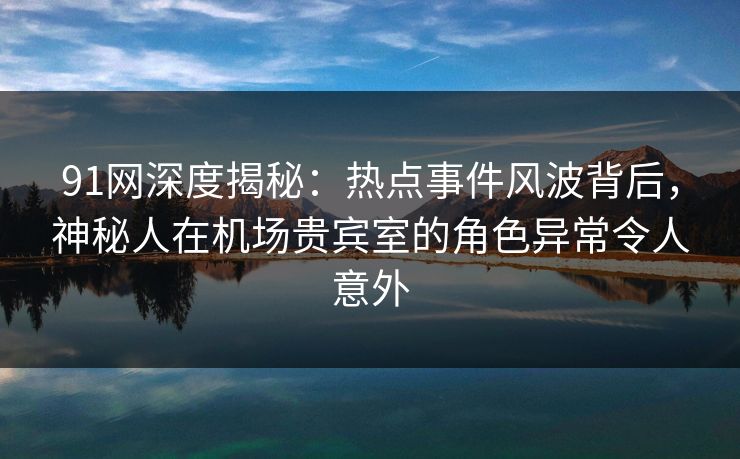 91网深度揭秘：热点事件风波背后，神秘人在机场贵宾室的角色异常令人意外