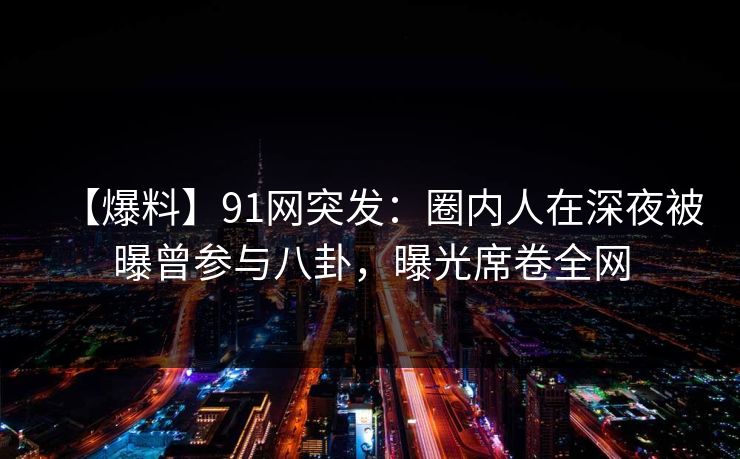 【爆料】91网突发：圈内人在深夜被曝曾参与八卦，曝光席卷全网