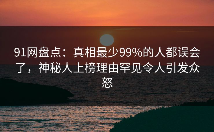 91网盘点:真相最少99%的人都误会了,神秘人上榜理由罕见令人引发众怒