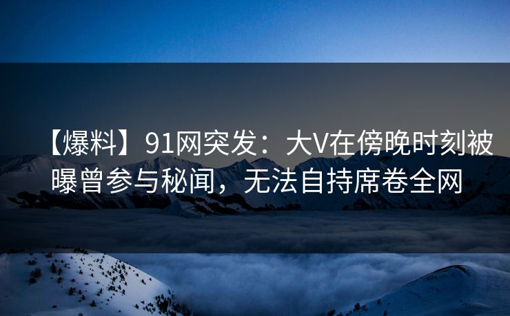 【爆料】91网突发：大V在傍晚时刻被曝曾参与秘闻，无法自持席卷全网