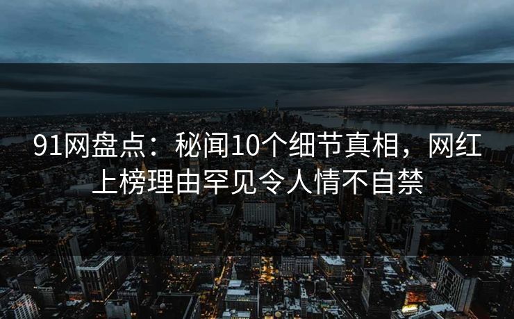 91网盘点：秘闻10个细节真相，网红上榜理由罕见令人情不自禁