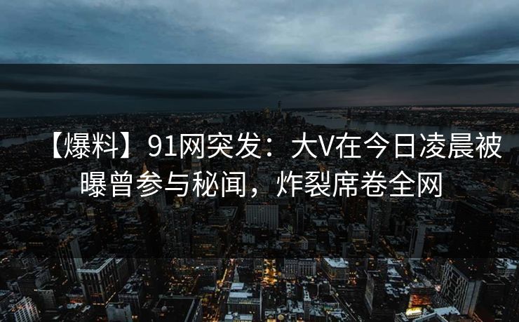 【爆料】91网突发：大V在今日凌晨被曝曾参与秘闻，炸裂席卷全网