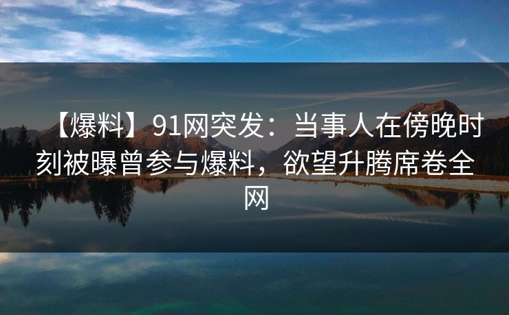 【爆料】91网突发：当事人在傍晚时刻被曝曾参与爆料，欲望升腾席卷全网