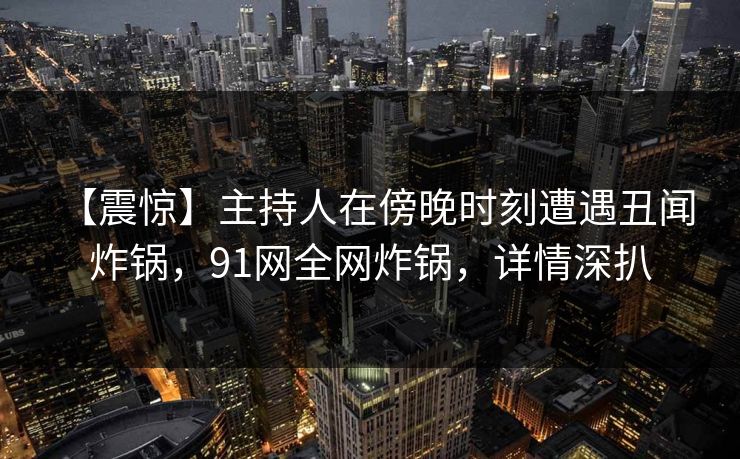 【震惊】主持人在傍晚时刻遭遇丑闻 炸锅，91网全网炸锅，详情深扒