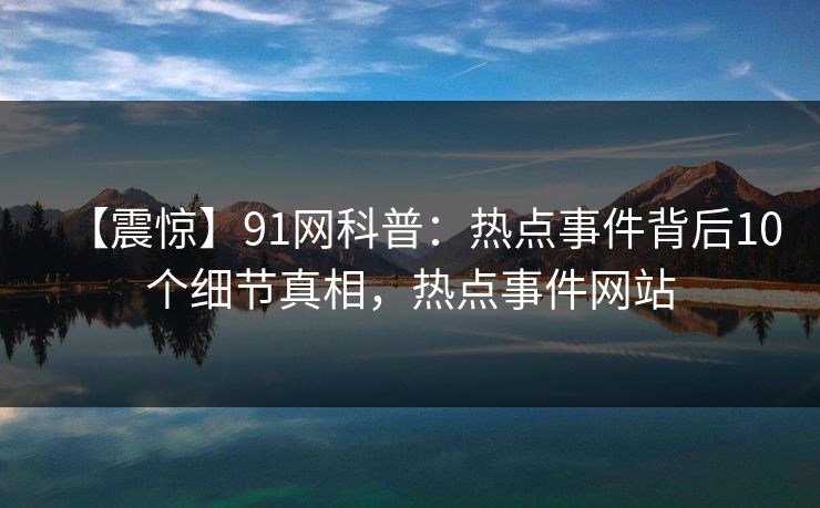 【震惊】91网科普：热点事件背后10个细节真相，热点事件网站