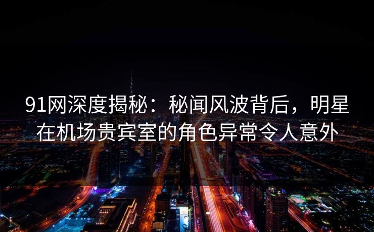 91网深度揭秘：秘闻风波背后，明星在机场贵宾室的角色异常令人意外