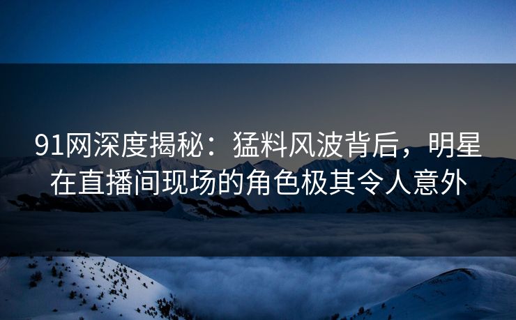 91网深度揭秘：猛料风波背后，明星在直播间现场的角色极其令人意外