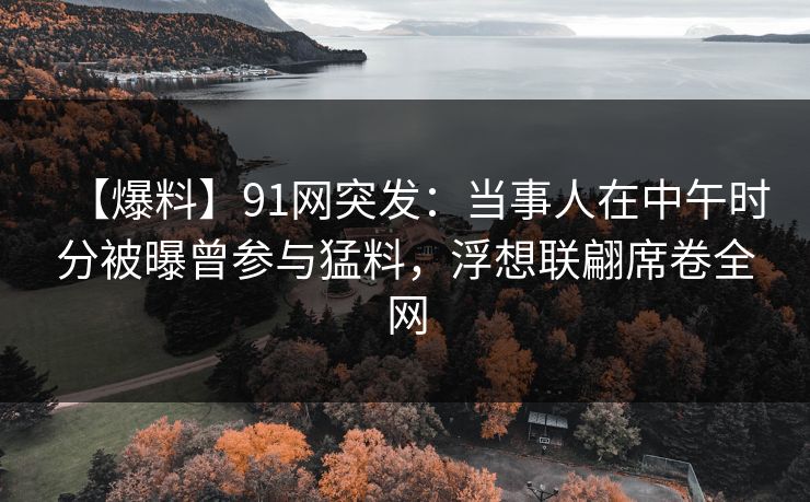 【爆料】91网突发：当事人在中午时分被曝曾参与猛料，浮想联翩席卷全网