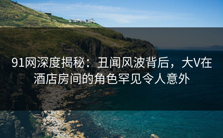 91网深度揭秘：丑闻风波背后，大V在酒店房间的角色罕见令人意外