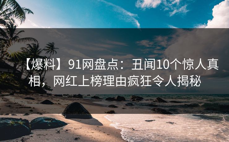 【爆料】91网盘点：丑闻10个惊人真相，网红上榜理由疯狂令人揭秘