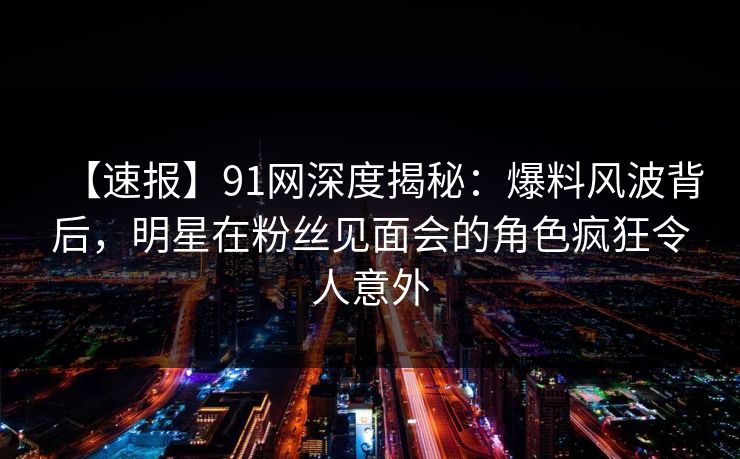 【速报】91网深度揭秘：爆料风波背后，明星在粉丝见面会的角色疯狂令人意外