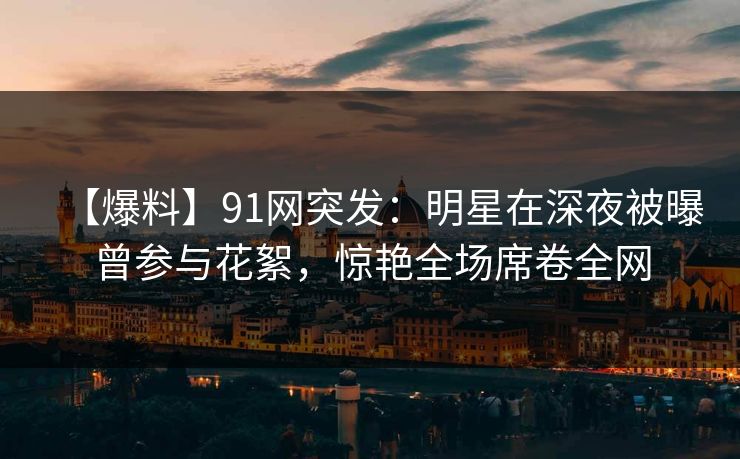 【爆料】91网突发：明星在深夜被曝曾参与花絮，惊艳全场席卷全网